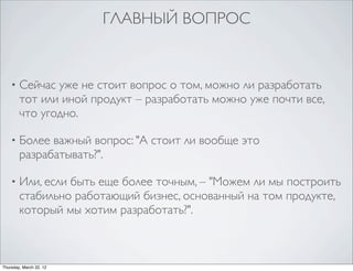 ГЛАВНЫЙ ВОПРОС


    •   Сейчас уже не стоит вопрос о том, можно ли разработать
        тот или иной продукт – разработать можно уже почти все,
        что угодно.

    •   Более важный вопрос: "А стоит ли вообще это
        разрабатывать?".

    •   Или, если быть еще более точным, – "Можем ли мы построить
        стабильно работающий бизнес, основанный на том продукте,
        который мы хотим разработать?".



Thursday, March 22, 12
 