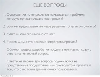 ЕЩЕ ВОПРОСЫ
    1. Осознают ли потенциальные пользователи проблему,
       которую призван решать наш продукт?

    2. Если мы предоставим им наше решение, то купят ли они его?

    3. Купят ли они его именно от нас?

    4. Можем ли мы это решение запрограммировать?

          Обычно процесс разработки продукта начинается сразу с
          ответа на четвертый вопрос.

          Ответы на первые три вопроса подменяются на
          представления продуктовика или руководителя проекта о
          том, что с их точки зрения нужно пользователю.
Thursday, March 22, 12
 