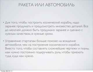 РАКЕТА ИЛИ АВТОМОБИЛЬ


    •   Для того, чтобы построить космический корабль, надо
        заранее продумать и предусмотреть множество деталей. Все
        до мелочей должно быть продумано заранее и сделано с
        нужным качеством, в нужные сроки.

    •   Управление стартапам больше похоже на вождение
        автомобиля, чем на построение космического корабля.
        Вместо того, чтобы составлять сложнейшие чертежи и планы,
        нам нужно постоянно подкручивать руль, чтобы приехать
        туда, куда нам нужно.



Thursday, March 22, 12
 