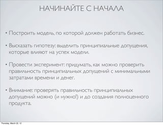 НАЧИНАЙТЕ С НАЧАЛА


    •   Построить модель, по которой должен работать бизнес.

    •   Высказать гипотезу: выделить принципиальные допущения,
        которые влияют на успех модели.

    •   Провести эксперимент: придумать, как можно проверить
        правильность принципиальных допущений с минимальными
        затратами времени и денег.

    •   Внимание: проверять правильность принципиальных
        допущений можно (и нужно!) и до создания полноценного
        продукта.


Thursday, March 22, 12
 