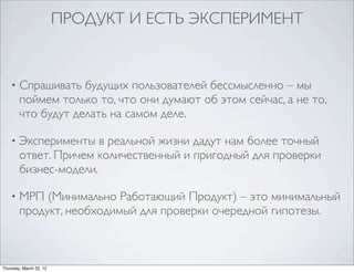 ПРОДУКТ И ЕСТЬ ЭКСПЕРИМЕНТ


    •   Спрашивать будущих пользователей бессмысленно – мы
        поймем только то, что они думают об этом сейчас, а не то,
        что будут делать на самом деле.

    •   Эксперименты в реальной жизни дадут нам более точный
        ответ. Причем количественный и пригодный для проверки
        бизнес-модели.

    •   МРП (Минимально Работающий Продукт) – это минимальный
        продукт, необходимый для проверки очередной гипотезы.



Thursday, March 22, 12
 