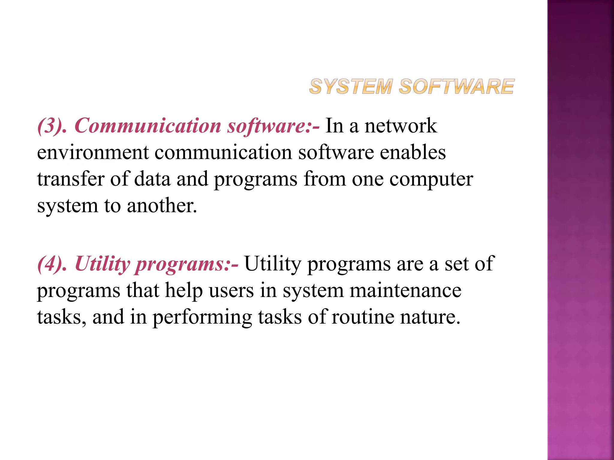 (3). Communication software:- In a network
environment communication software enables
transfer of data and programs from one computer
system to another.
(4). Utility programs:- Utility programs are a set of
programs that help users in system maintenance
tasks, and in performing tasks of routine nature.
 