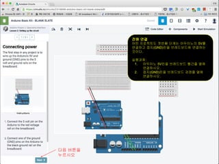 전원 연결
어떤 프로젝트도 첫번째 단계는 아두이노의 5V를
연결하고 접지(GND)핀을 브레드보드에 연결하는
것이다.
실행과제:
1. 아두이노 5V핀을 브레드보드 빨간줄 열에
연결하시오.
2. 접지(GND)핀을 브레드보드 검정줄 열에
연결하시오.
다음 버튼을
누르시오
 
