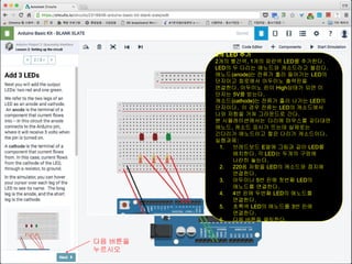 3개 LED 추가
2개의 빨간색, 1개의 파란색 LED를 추가한다.
LED의 두 다리는 애노드와 캐소드라고 불린다.
애노드(anode)는 전류가 흘러 들어가는 LED의
단자이고 회로에서 아두이노 출력핀을
연결한다. 아두이노 핀이 High상태가 되면 이
단자는 5V를 받는다.
캐소드(cathode)는 전류가 흘러 나가는 LED의
단자이다. 이 경우 전류는 LED의 캐소드에서
나와 저항을 거쳐 그라운드로 간다.
본 시뮬레이션에서는 다리에 마우스를 갖다대면
애노드, 캐소드 표시가 뜨는데 실제로는
긴다리가 애노드이고 짧은 다리가 캐소드이다.
실행과제:
1. 브레드보드 E열에 그림과 같이 LED를
배치한다. 각 LED는 두개의 구멍에
나란히 놓는다.
2. 220옴 저항을 LED의 캐소드와 접지에
연결한다.
3. 아두이나 5번 핀에 첫번째 LED의
애노드를 연결한다.
4. 4번 핀에 두번째 LED의 애노드를
연결한다.
5. 초록색 LED의 애노드를 3번 핀에
연결한다.
6. 다음 버튼을 클릭한다.
다음 버튼을
누르시오
 