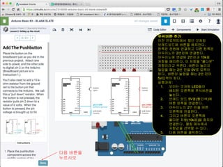 푸쉬버튼 추가
이전 프로젝트에서 했던 것처럼
브레드보드에 버튼을 배치한다.
한쪽은 전원에 연결하고 다른 한쪽은
아두이노의 2번핀에 연결한다.
아두이노에 연결된 2번핀과 10k옴
저항을 배치한다. 이 저항을 “풀다운"
저항이라고 부른다. 버튼이 눌리지
않았을 때는 2번 핀을 0V로 입력이
된다. 버튼이 눌렸을 때는 2번 핀이
5V입력이 된다.
실행과제:
1. 보이는 것처럼 LED들이
배치된 오른쪽에 푸시버픈을
놓는다.
2. 브레드 보드 5V열(빨간색)에
버튼 왼쪽을 연결한다.
3. 아두이노의 2번 핀을 버튼
오른쪽에 연결한다.
4. 그리고 버튼의 오른쪽에
풀다운 저항(10k옴)을 접지와
연결한다. 펼침 메뉴에서
저항값을 선택할 수 있다.
5. 다음 버튼을 클릭한다.
다음 버튼을
누르시오
 
