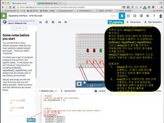 시작하기 전에
모든 아두이노 프로그램은 두가지 중요
부분이 있다. setup()과 loop()라는
함수이다.
함수는 컴퓨터 프로그램의 한 부분으로
특정한 작업을 수행한다. 이 단원에서는
pinMode(), digitalRead(), digitalWrite(),
그리고 delay()등의 함수를 아두이노
개발환경에 이미 있는 부분인 함수들을
소개할 것이다.
setup()과 loop()함수는 개발자가 스스로
만든는 부분으로 그림과 같이 정의한다.
실행과제:
1. setup() 함수는 단지 한번만
실행된다. 이 함수 내에 변수를
정의하고 입력과 출력 핀들을
지정한다.
2. loop()함수는 자체적으로 계속 반복
수행된다. 주로 핀의 입력상태,
예를 들어 버튼이 눌렸는지, 등을
제크하고 특정한 출력을
수행하도록 한다.
3. 다음 버튼을 클릭한다.
다음 버튼을
누르시오
 