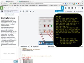 주석쓰기
코드 편집기에서 갈색부분은 //로 항상
시작한다. 이것을 주석이라 부른다.
개발자의 프로그램소스에서 설명을 달고
싶다면 코드내에 주석을 남기면 된다. 이
경우 컴퓨터는 주석부분을 무시하고
프로그램 수행을 한다.
프로그램 소스에서 주석을 남기는 것은
좋은 습관이다. 그리고 프로젝트 후에 다시
소스를 봤을 때, 개발자는 프로그래밍을
했을 때 어떤 생각을 했었는지 정확히 알게
된다.
실행과제:
1. 코드 편집기에서 //로 표시된
부분을 확인하라. setup(), loop()
함수들에 대한 설명이 있다.
2. 다음 버튼을 클릭한다.
다음 버튼을
누르시오
 
