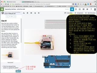 사용하기
이전 프로젝트에서 했던 것처럼
브레드보드에 버튼을 배치한다. 한쪽은
전원에 연결하고 다른 한쪽은 아두이노의
2번핀에 연결한다.
아두이노에 연결된 2번핀과 10k옴
저항을 배치한다. 이 저항을 “풀다운"
저항이라고 부른다. 버튼이 눌리지
않았을 때는 2번 핀을 0V로 입력이 된다.
버튼이 눌렸을 때는 2번 핀이 5V입력이
된다.
실행과제:
1. 보이는 것처럼 LED들이 배치된
오른쪽에 푸시버픈을 놓는다.
2. 브레드 보드 5V열(빨간색)에 버튼
왼쪽을 연결한다.
3. 아두이노의 2번 핀을 버튼
오른쪽에 연결한다.
4. 그리고 버튼의 오른쪽에 풀다운
저항(10k옴)을 접지와 연결한다.
펼침 메뉴에서 저항값을 선택할
수 있다.
5. 다음 버튼을 클릭한다.
다음 버튼을
누르시오
 