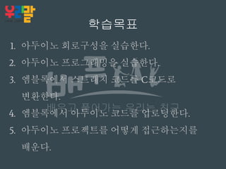 학습목표
1. 아두이노 회로구성을 실습한다.
2. 아두이노 프로그래밍을 실습한다.
3. 엠블록에서 스트래치 코드를 C코드로
변환한다.
4. 엠블록에서 아두이노 코드를 업로딩한다.
5. 아두이노 프로젝트를 어떻게 접근하는지를
배운다.
 