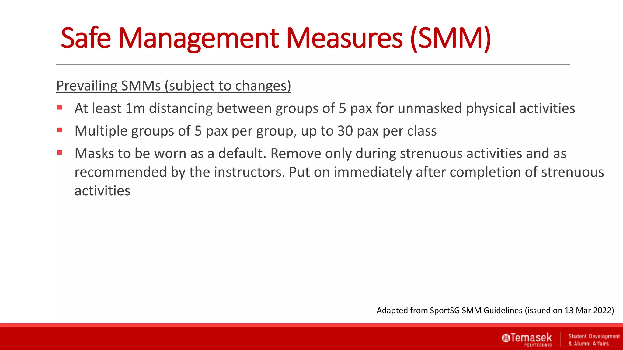 Prevailing SMMs (subject to changes)
 At least 1m distancing between groups of 5 pax for unmasked physical activities
 Multiple groups of 5 pax per group, up to 30 pax per class
 Masks to be worn as a default. Remove only during strenuous activities and as
recommended by the instructors. Put on immediately after completion of strenuous
activities
Safe Management Measures (SMM)
Adapted from SportSG SMM Guidelines (issued on 13 Mar 2022)
 