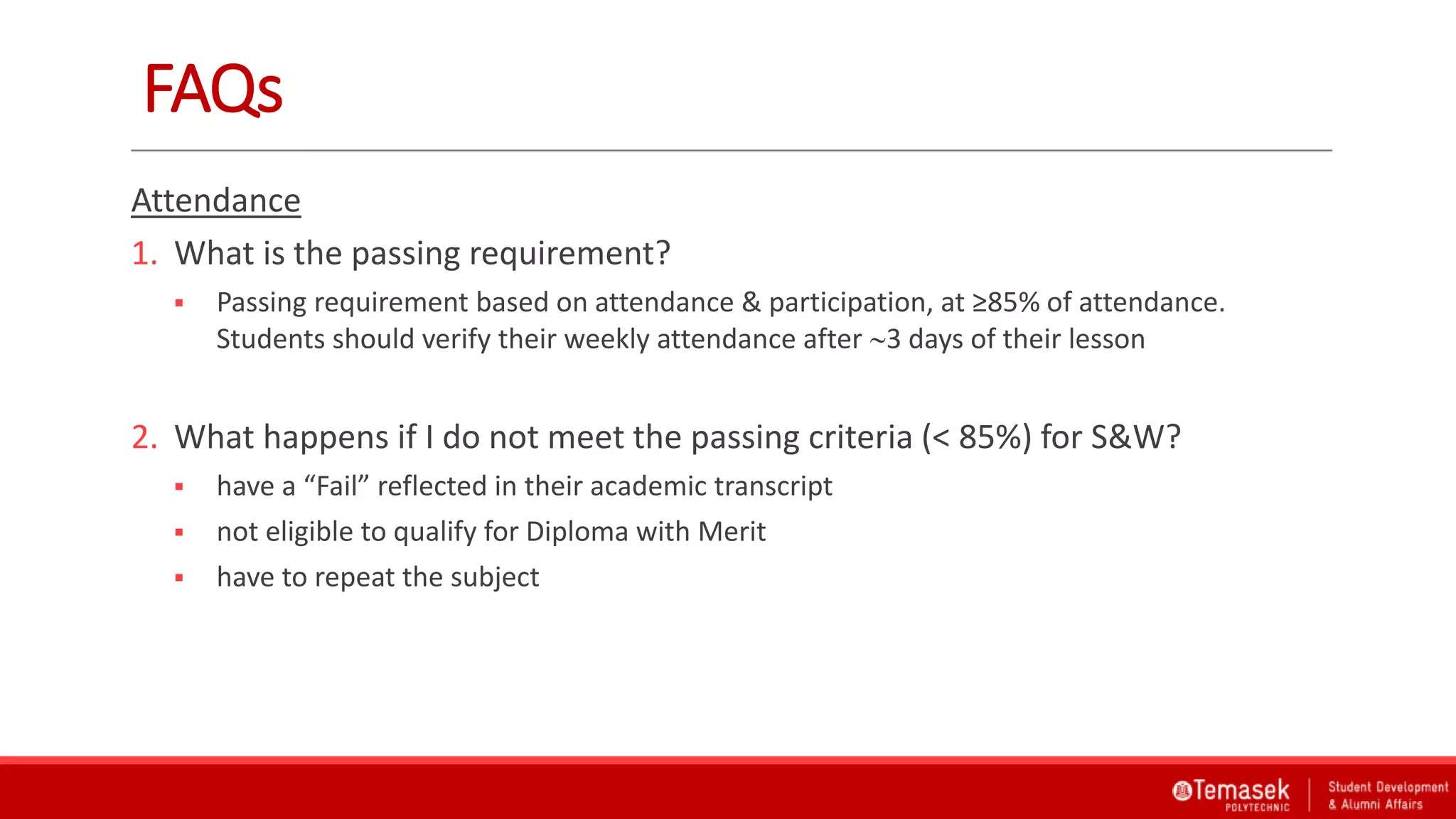 FAQs
Attendance
1. What is the passing requirement?
 Passing requirement based on attendance & participation, at ≥85% of attendance.
Students should verify their weekly attendance after 3 days of their lesson
2. What happens if I do not meet the passing criteria (< 85%) for S&W?
 have a “Fail” reflected in their academic transcript
 not eligible to qualify for Diploma with Merit
 have to repeat the subject
 
