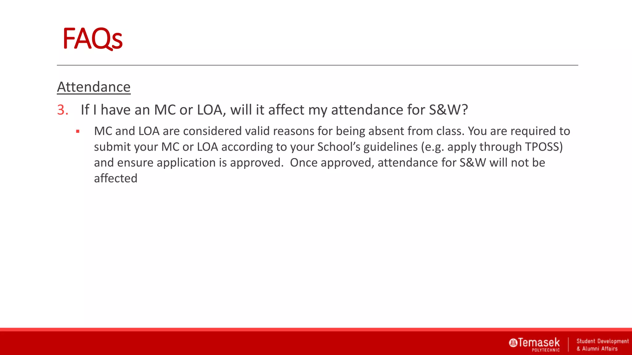 FAQs
Attendance
3. If I have an MC or LOA, will it affect my attendance for S&W?
 MC and LOA are considered valid reasons for being absent from class. You are required to
submit your MC or LOA according to your School’s guidelines (e.g. apply through TPOSS)
and ensure application is approved. Once approved, attendance for S&W will not be
affected
 