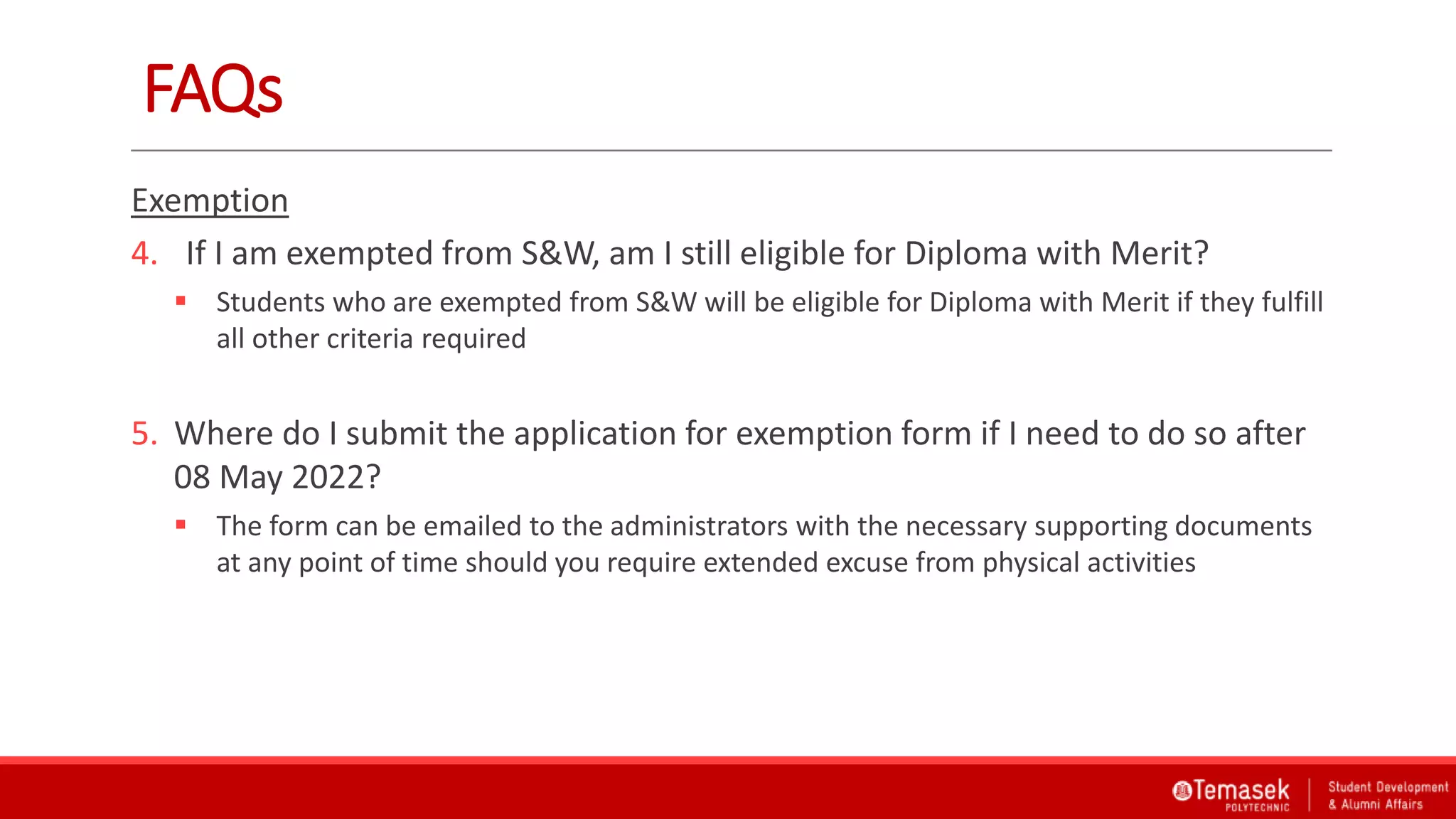 FAQs
Exemption
4. If I am exempted from S&W, am I still eligible for Diploma with Merit?
 Students who are exempted from S&W will be eligible for Diploma with Merit if they fulfill
all other criteria required
5. Where do I submit the application for exemption form if I need to do so after
08 May 2022?
 The form can be emailed to the administrators with the necessary supporting documents
at any point of time should you require extended excuse from physical activities
 