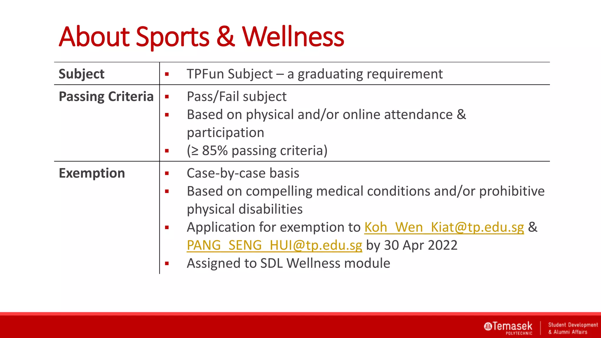 About Sports & Wellness
Subject  TPFun Subject – a graduating requirement
Passing Criteria  Pass/Fail subject
 Based on physical and/or online attendance &
participation
 (≥ 85% passing criteria)
Exemption  Case-by-case basis
 Based on compelling medical conditions and/or prohibitive
physical disabilities
 Application for exemption to Koh_Wen_Kiat@tp.edu.sg &
PANG_SENG_HUI@tp.edu.sg by 30 Apr 2022
 Assigned to SDL Wellness module
 