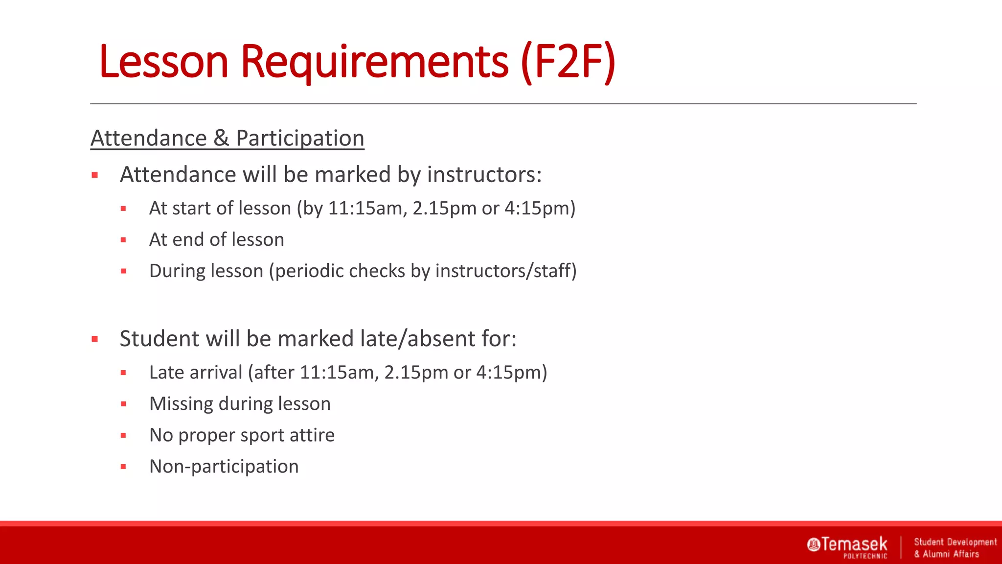 Lesson Requirements (F2F)
Attendance & Participation
 Attendance will be marked by instructors:
 At start of lesson (by 11:15am, 2.15pm or 4:15pm)
 At end of lesson
 During lesson (periodic checks by instructors/staff)
 Student will be marked late/absent for:
 Late arrival (after 11:15am, 2.15pm or 4:15pm)
 Missing during lesson
 No proper sport attire
 Non-participation
 