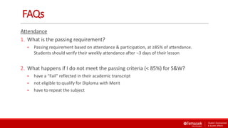 FAQs
Attendance
1. What is the passing requirement?
 Passing requirement based on attendance & participation, at ≥85% of attendance.
Students should verify their weekly attendance after 3 days of their lesson
2. What happens if I do not meet the passing criteria (< 85%) for S&W?
 have a “Fail” reflected in their academic transcript
 not eligible to qualify for Diploma with Merit
 have to repeat the subject
 