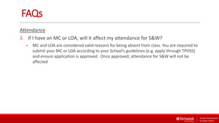 FAQs
Attendance
3. If I have an MC or LOA, will it affect my attendance for S&W?
 MC and LOA are considered valid reasons for being absent from class. You are required to
submit your MC or LOA according to your School’s guidelines (e.g. apply through TPOSS)
and ensure application is approved. Once approved, attendance for S&W will not be
affected
 