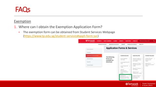 FAQs
Exemption
1. Where can I obtain the Exemption Application Form?
 The exemption form can be obtained from Student Services Webpage
(https://www.tp.edu.sg/student-services#appli-form-svc)
 