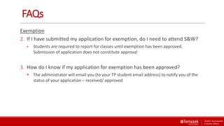 FAQs
Exemption
2. If I have submitted my application for exemption, do I need to attend S&W?
 Students are required to report for classes until exemption has been approved.
Submission of application does not constitute approval
3. How do I know if my application for exemption has been approved?
 The administrator will email you (to your TP student email address) to notify you of the
status of your application – received/ approved
 