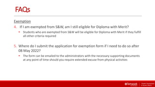 FAQs
Exemption
4. If I am exempted from S&W, am I still eligible for Diploma with Merit?
 Students who are exempted from S&W will be eligible for Diploma with Merit if they fulfill
all other criteria required
5. Where do I submit the application for exemption form if I need to do so after
08 May 2022?
 The form can be emailed to the administrators with the necessary supporting documents
at any point of time should you require extended excuse from physical activities
 