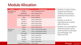 Module Allocation
Building Sport/Fitness Module Reporting Venue
Blk 26A Sports &
Arts Centre
Archery Level 1 / Biomechanics Lab
Mindfulness Level 1 / Research Lab
Strength & Conditioning 2 Level 1 / iFit Zone
Yoga Level 1 / Blackbox
Badminton Level 2 / Sports Hall 2
Floorball Level 2 / Sports Hall 2
Table Tennis Level 2 / Sports Hall 2
Volleyball Level 2 / Sports Hall 2
Tennis Level 4 / Tennis Courts
Blk 29 Sports
Complex
Frisbee Level 2 / Field Spectator Gallery
Soccer Level 2 / Field Spectator Gallery
Touch Rugby Level 2 / Field Spectator Gallery
Basketball Level 1 / Sports Hall
Kin-ball Level 1 / Sports Hall
Tchoukball Level 1 / Sports Hall
Pilates Level 1 / Gym Studio
Strength & Conditioning 1 Level 1 / Gym
 Students to check on their
assigned sport/fitness
modules and respective
reporting venues every 2
weeks
 Students to arrive at
reporting venue in sports
attire & mask on
 Students are encouraged to
utilized the lockers at the
sports facilities to safe keep
your belongings. The
lockers are FOC
 