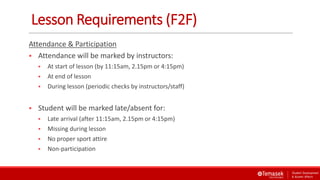 Lesson Requirements (F2F)
Attendance & Participation
 Attendance will be marked by instructors:
 At start of lesson (by 11:15am, 2.15pm or 4:15pm)
 At end of lesson
 During lesson (periodic checks by instructors/staff)
 Student will be marked late/absent for:
 Late arrival (after 11:15am, 2.15pm or 4:15pm)
 Missing during lesson
 No proper sport attire
 Non-participation
 
