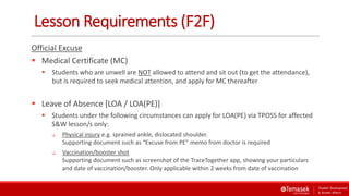 Lesson Requirements (F2F)
Official Excuse
 Medical Certificate (MC)
 Students who are unwell are NOT allowed to attend and sit out (to get the attendance),
but is required to seek medical attention, and apply for MC thereafter
 Leave of Absence [LOA / LOA(PE)]
 Students under the following circumstances can apply for LOA(PE) via TPOSS for affected
S&W lesson/s only:
 Physical injury e.g. sprained ankle, dislocated shoulder.
Supporting document such as “Excuse from PE” memo from doctor is required
 Vaccination/booster shot
Supporting document such as screenshot of the TraceTogether app, showing your particulars
and date of vaccination/booster. Only applicable within 2 weeks from date of vaccination
 