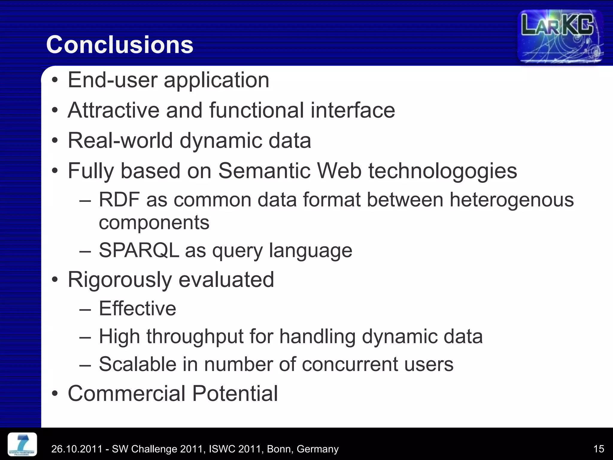 End-user application Attractive and functional interface Real-world dynamic data Fully based on Semantic Web technologogies RDF as common data format between heterogenous components SPARQL as query language Rigorously evaluated Effective High throughput for handling dynamic data Scalable in number of concurrent users Commercial Potential Conclusions 26.10.2011 - SW Challenge 2011, ISWC 2011, Bonn, Germany 