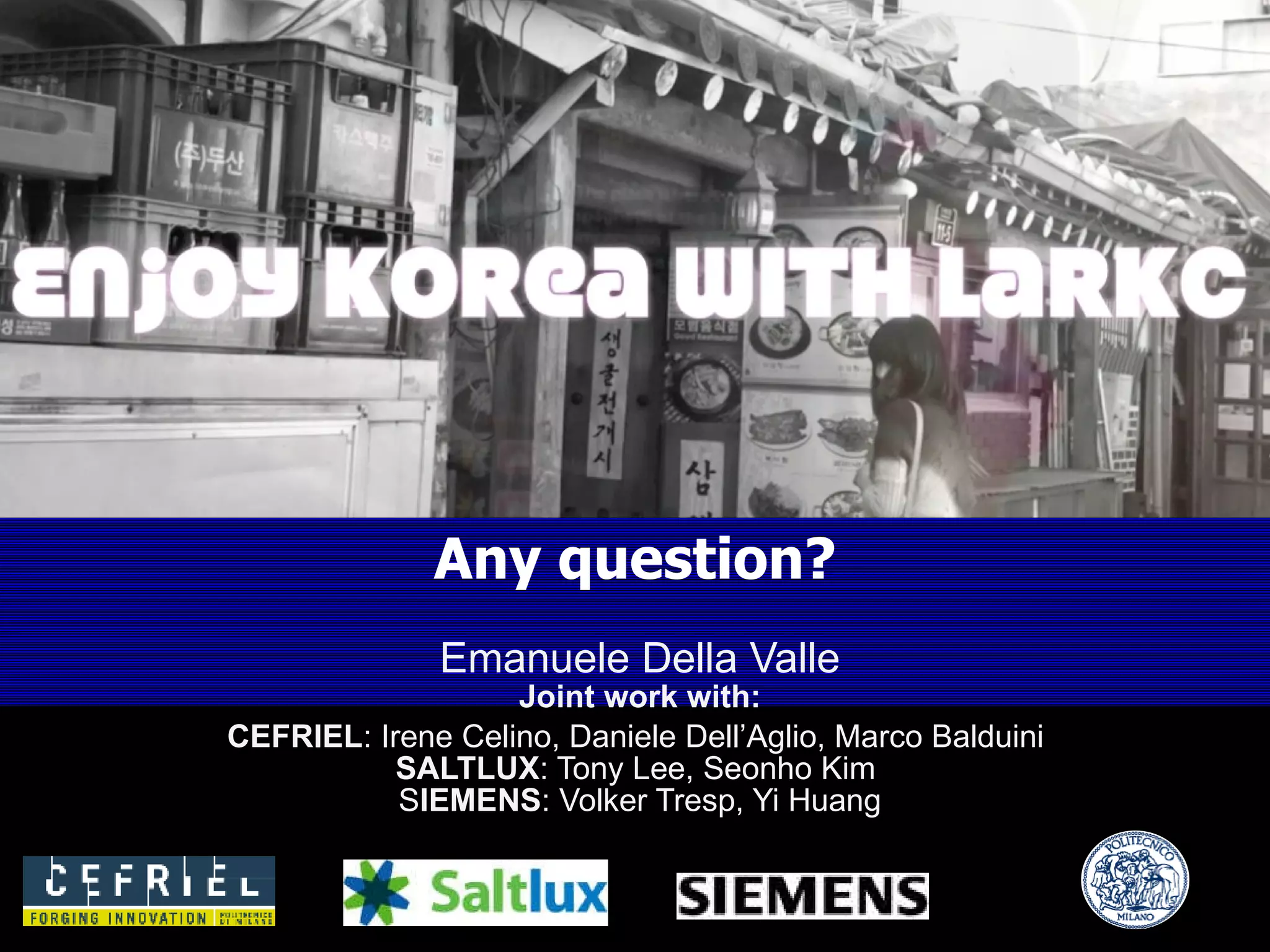 Emanuele Della Valle Joint work with: CEFRIEL : Irene Celino, Daniele Dell ’ Aglio, Marco Balduini  SALTLUX : Tony Lee, Seonho Kim  S IEMENS : Volker Tresp, Yi Huang Any question? 