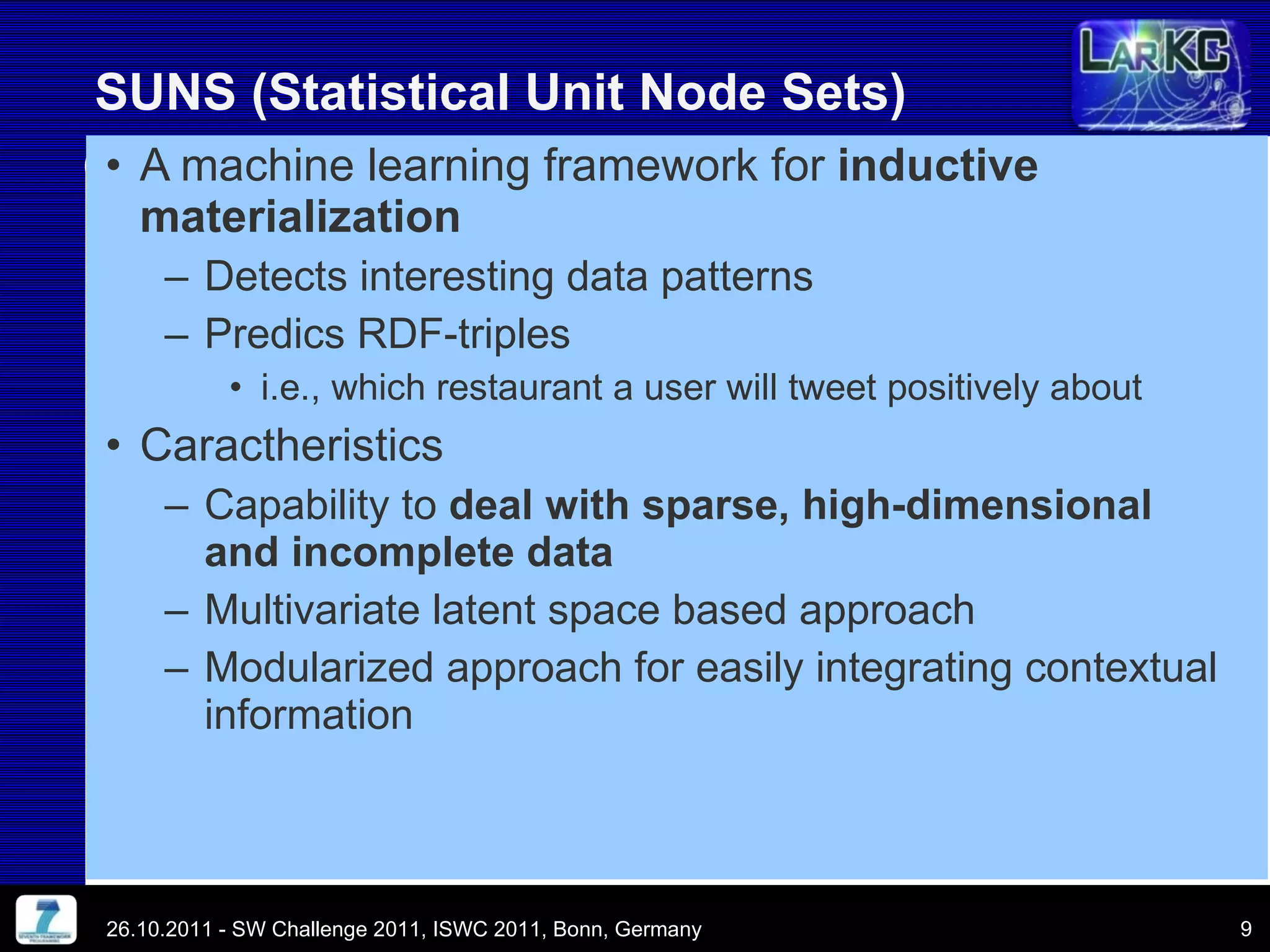 A machine learning framework for  inductive materialization Detects interesting data patterns Predics RDF-triples i.e., which restaurant a user will tweet positively about Caractheristics  Capability to  deal with sparse, high-dimensional and incomplete data Multivariate latent space based approach Modularized approach for easily integrating contextual information SUNS (Statistical Unit Node Sets) 26.10.2011 - SW Challenge 2011, ISWC 2011, Bonn, Germany 