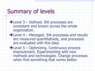 Summary of levels Level 3 – Defined. SW processes are consistent and known across the whole organization. Level 4 – Managed. SW processes and results are measured quantitatively, and processes are evaluated with this data. Level 5 – Optimizing. Continuous process improvement. Experimenting with new methods and technologies. Change processes when find something that works better. 
