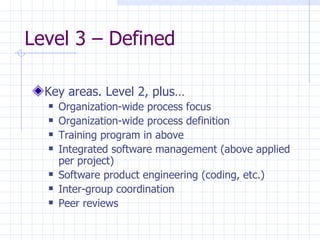 Level 3 – Defined  Key areas. Level 2, plus… Organization-wide process focus Organization-wide process definition Training program in above Integrated software management (above applied per project) Software product engineering (coding, etc.) Inter-group coordination Peer reviews 