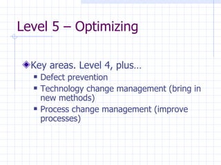 Level 5 – Optimizing  Key areas. Level 4, plus… Defect prevention Technology change management (bring in new methods) Process change management (improve processes) 
