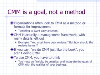 CMM is a goal, not a method Organizations often look to CMM as a method or formula for improvement Tempting to want easy answers. CMM is actually a management framework, with many details left out Example: “You must have peer reviews.” But how should the reviews be run? If you say, "we do CMM just like the book", you aren't doing CMM To use CMM, you have to think You must be flexible, be creative, and integrate the goals of CMM with the realities of your business. 