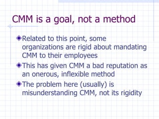 CMM is a goal, not a method Related to this point, some organizations are rigid about mandating CMM to their employees This has given CMM a bad reputation as an onerous, inflexible method The problem here (usually) is misunderstanding CMM, not its rigidity 