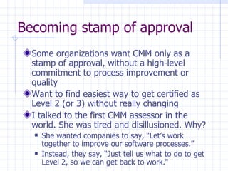 Becoming stamp of approval Some organizations want CMM only as a stamp of approval, without a high-level commitment to process improvement or quality Want to find easiest way to get certified as Level 2 (or 3) without really changing I talked to the first CMM assessor in the world. She was tired and disillusioned. Why? She wanted companies to say, “Let’s work together to improve our software processes.” Instead, they say, “Just tell us what to do to get Level 2, so we can get back to work." 