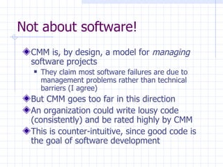 Not about software! CMM is, by design, a model for  managing  software projects They claim most software failures are due to management problems rather than technical barriers (I agree) But CMM goes too far in this direction An organization could write lousy code (consistently) and be rated highly by CMM This is counter-intuitive, since good code is the goal of software development 