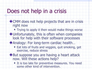 Does not help in a crisis CMM does not help projects that are in crisis right now Trying to apply it then would make things worse Unfortunately, this is often when companies look for help with their software processes Analogy: For long-term cardiac health… Eat lots of fruits and veggies, quit smoking, get exercise, reduce stress But suppose you are having a heart attack now. Will these actions help?  It is too late for preventive measures. You need some other kind of intervention. 