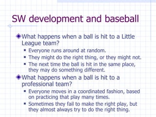 SW development and baseball What happens when a ball is hit to a Little League team? Everyone runs around at random.  They might do the right thing, or they might not.  The next time the ball is hit in the same place, they may do something different. What happens when a ball is hit to a professional team? Everyone moves in a coordinated fashion, based on practicing that play many times. Sometimes they fail to make the right play, but they almost always try to do the right thing. 