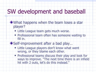 SW development and baseball What happens when the team loses a star player? Little League team gets much worse.  Professional team often has someone waiting to fill in.   Self-improvement after a bad play… Little League players don’t know what went wrong, or they blame each other. Professional teams discuss their play and look for ways to improve. "The next time there is an infield hit with 2 outs, let’s do this instead." 