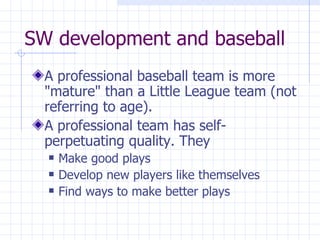 SW development and baseball A professional baseball team is more "mature" than a Little League team (not referring to age). A professional team has self-perpetuating quality. They Make good plays Develop new players like themselves Find ways to make better plays 