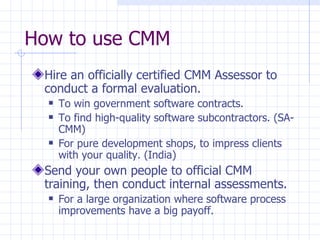 How to use CMM Hire an officially certified CMM Assessor to conduct a formal evaluation. To win government software contracts. To find high-quality software subcontractors. (SA-CMM) For pure development shops, to impress clients with your quality. (India) Send your own people to official CMM training, then conduct internal assessments. For a large organization where software process improvements have a big payoff. 