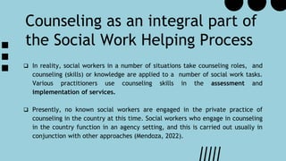 Counseling as an integral part of
the Social Work Helping Process
 In reality, social workers in a number of situations take counseling roles, and
counseling (skills) or knowledge are applied to a number of social work tasks.
Various practitioners use counseling skills in the assessment and
implementation of services.
 Presently, no known social workers are engaged in the private practice of
counseling in the country at this time. Social workers who engage in counseling
in the country function in an agency setting, and this is carried out usually in
conjunction with other approaches (Mendoza, 2022).
 