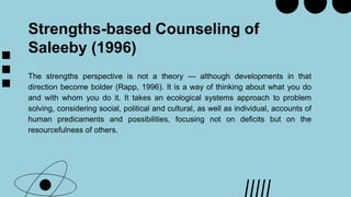 Strengths-based Counseling of
Saleeby (1996)
The strengths perspective is not a theory — although developments in that
direction become bolder (Rapp, 1996). It is a way of thinking about what you do
and with whom you do it. It takes an ecological systems approach to problem
solving, considering social, political and cultural, as well as individual, accounts of
human predicaments and possibilities, focusing not on deficits but on the
resourcefulness of others.
 
