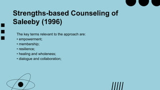 Strengths-based Counseling of
Saleeby (1996)
The key terms relevant to the approach are:
• empowerment;
• membership;
• resilience;
• healing and wholeness;
• dialogue and collaboration;
 