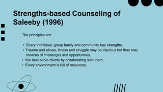 Strengths-based Counseling of
Saleeby (1996)
The principles are:
• Every individual, group family and community has strengths.
• Trauma and abuse, illness and struggle may be injurious but they may
sources of challenges and opportunities.
• We best serve clients by collaborating with them.
• Every environment is full of resources.
 