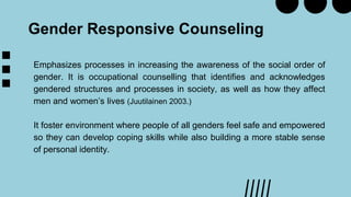 Gender Responsive Counseling
Emphasizes processes in increasing the awareness of the social order of
gender. It is occupational counselling that identifies and acknowledges
gendered structures and processes in society, as well as how they affect
men and women’s lives (Juutilainen 2003.)
It foster environment where people of all genders feel safe and empowered
so they can develop coping skills while also building a more stable sense
of personal identity.
 