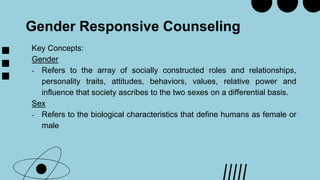 Gender Responsive Counseling
Key Concepts:
Gender
- Refers to the array of socially constructed roles and relationships,
personality traits, attitudes, behaviors, values, relative power and
influence that society ascribes to the two sexes on a differential basis.
Sex
- Refers to the biological characteristics that define humans as female or
male
 