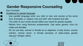 Gender Responsive Counseling
Key Concepts:
Guidelines for gender language
- Use parallel language when you refer to men and women at the same
time. Examples: a. replace ‘man and wife” with husband and wife
- The order of your words should reflect your stand for gender equality.
- Refrain from using feminine endearments. Use same generic noun for
males and females.
- Do not use lady, woman or female as an adjective, in lady doctor, woman
solicitor, woman driver, or female secretary of state-unless gender
relevant” (Wright, 2003).
 