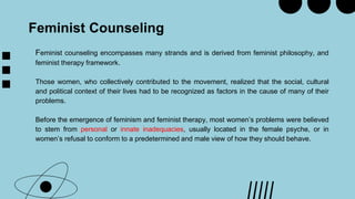 Feminist Counseling
Feminist counseling encompasses many strands and is derived from feminist philosophy, and
feminist therapy framework.
Those women, who collectively contributed to the movement, realized that the social, cultural
and political context of their lives had to be recognized as factors in the cause of many of their
problems.
Before the emergence of feminism and feminist therapy, most women’s problems were believed
to stem from personal or innate inadequacies, usually located in the female psyche, or in
women’s refusal to conform to a predetermined and male view of how they should behave.
 